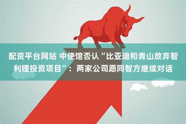 配资平台网站 中使馆否认“比亚迪和青山放弃智利锂投资项目”：两家公司愿同智方继续对话