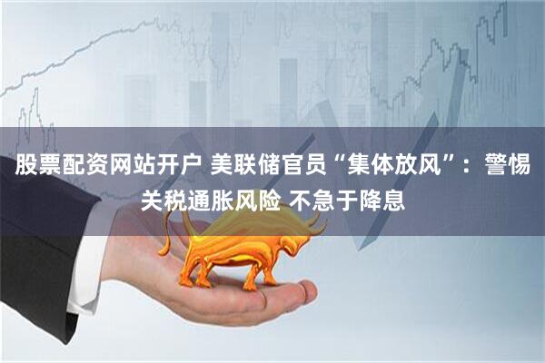 股票配资网站开户 美联储官员“集体放风”：警惕关税通胀风险 不急于降息