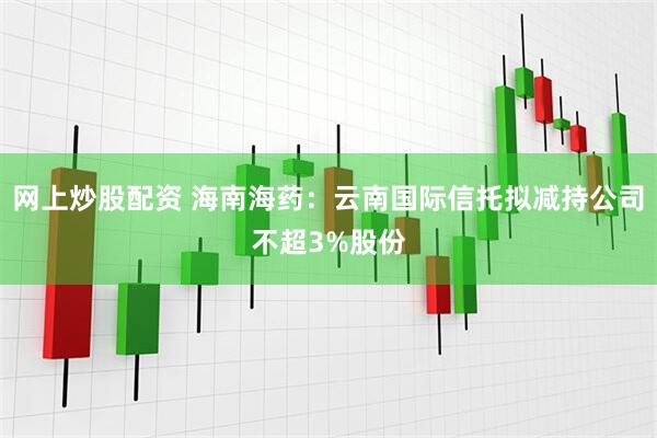 网上炒股配资 海南海药：云南国际信托拟减持公司不超3%股份