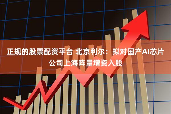 正规的股票配资平台 北京利尔：拟对国产AI芯片公司上海阵量增资入股