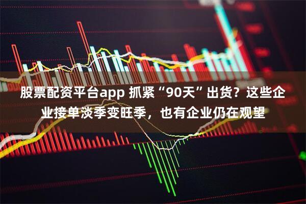 股票配资平台app 抓紧“90天”出货？这些企业接单淡季变旺季，也有企业仍在观望