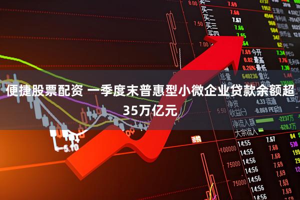便捷股票配资 一季度末普惠型小微企业贷款余额超35万亿元