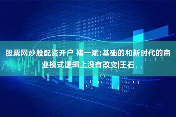 股票网炒股配资开户 褚一斌:基础的和新时代的商业模式逻辑上没有改变|王石