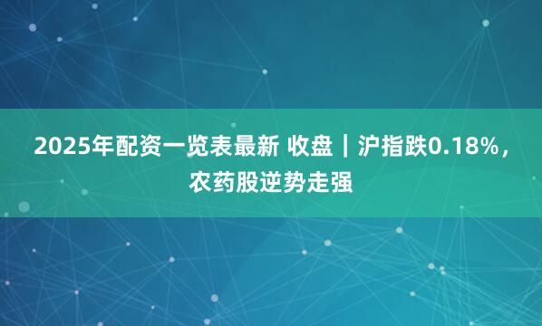 2025年配资一览表最新 收盘｜沪指跌0.18%，农药股逆势走强