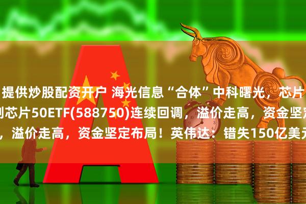 提供炒股配资开户 海光信息“合体”中科曙光，芯片产业并购怎么看？科创芯片50ETF(588750)连续回调，溢价走高，资金坚定布局！英伟达：错失150亿美元潜在销量