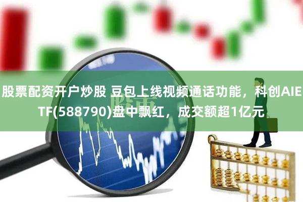 股票配资开户炒股 豆包上线视频通话功能，科创AIETF(588790)盘中飘红，成交额超1亿元