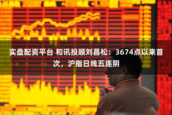 实盘配资平台 和讯投顾刘昌松：3674点以来首次，沪指日线五连阴