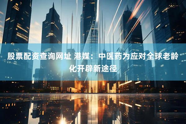 股票配资查询网址 港媒：中医药为应对全球老龄化开辟新途径