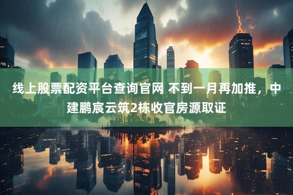线上股票配资平台查询官网 不到一月再加推，中建鹏宸云筑2栋收官房源取证