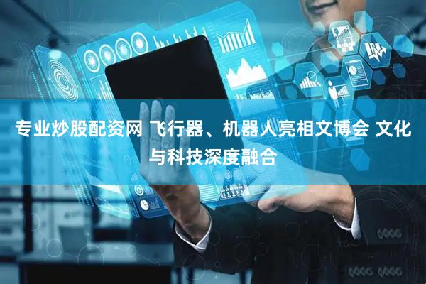 专业炒股配资网 飞行器、机器人亮相文博会 文化与科技深度融合