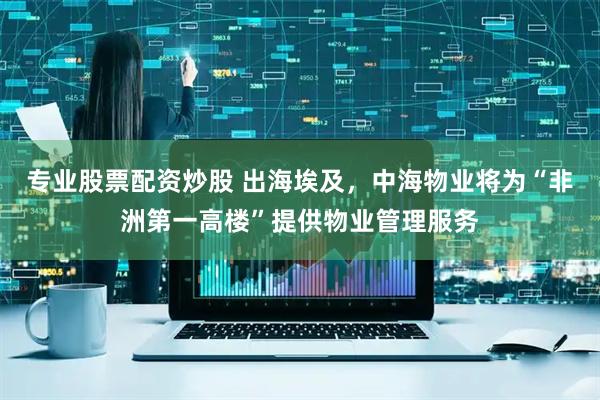 专业股票配资炒股 出海埃及，中海物业将为“非洲第一高楼”提供物业管理服务