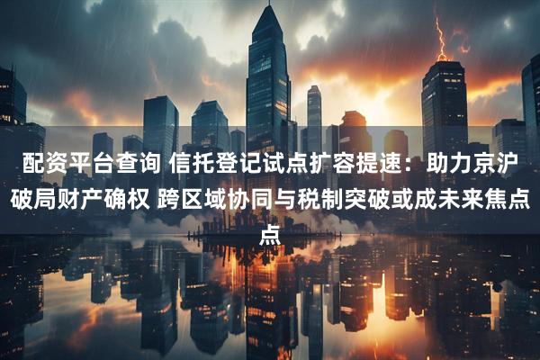 配资平台查询 信托登记试点扩容提速：助力京沪破局财产确权 跨区域协同与税制突破或成未来焦点