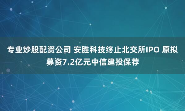 专业炒股配资公司 安胜科技终止北交所IPO 原拟募资7.2亿元中信建投保荐