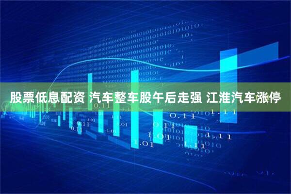 股票低息配资 汽车整车股午后走强 江淮汽车涨停