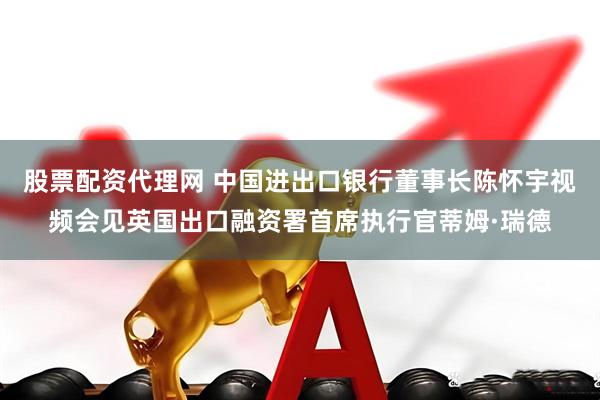 股票配资代理网 中国进出口银行董事长陈怀宇视频会见英国出口融资署首席执行官蒂姆·瑞德