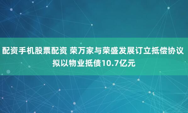 配资手机股票配资 荣万家与荣盛发展订立抵偿协议 拟以物业抵债10.7亿元