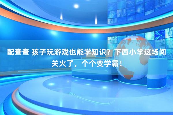 配查查 孩子玩游戏也能学知识？下西小学这场闯关火了，个个变学霸！