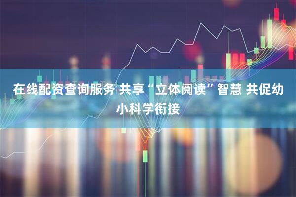 在线配资查询服务 共享“立体阅读”智慧 共促幼小科学衔接