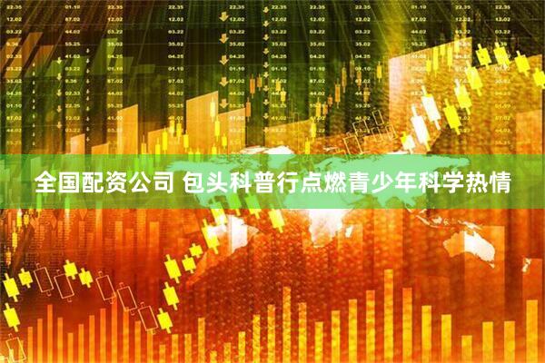 全国配资公司 包头科普行点燃青少年科学热情