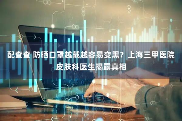 配查查 防晒口罩越戴越容易变黑？上海三甲医院皮肤科医生揭露真相