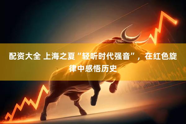 配资大全 上海之夏“轻听时代强音”，在红色旋律中感悟历史