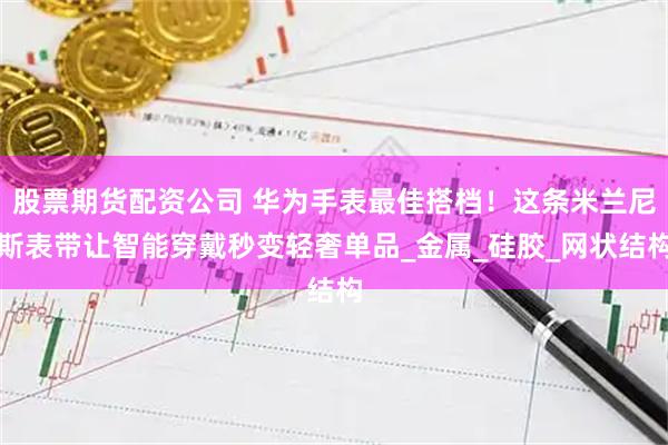 股票期货配资公司 华为手表最佳搭档！这条米兰尼斯表带让智能穿戴秒变轻奢单品_金属_硅胶_网状结构