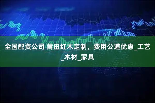 全国配资公司 莆田红木定制，费用公道优惠_工艺_木材_家具