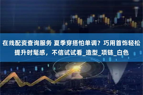 在线配资查询服务 夏季穿搭怕单调？巧用首饰轻松提升时髦感，不信试试看_造型_项链_白色