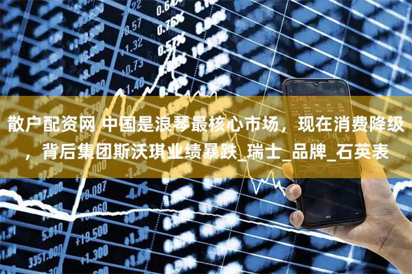 散户配资网 中国是浪琴最核心市场，现在消费降级，背后集团斯沃琪业绩暴跌_瑞士_品牌_石英表