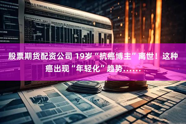 股票期货配资公司 19岁“抗癌博主”离世!这种癌出现“年轻化”趋势……