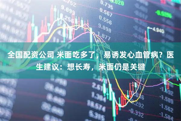 全国配资公司 米面吃多了，易诱发心血管病？医生建议：想长寿，米面仍是关键