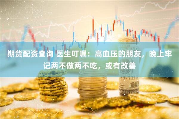 期货配资查询 医生叮嘱：高血压的朋友，晚上牢记两不做两不吃，或有改善