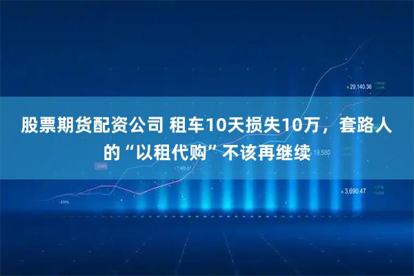 股票期货配资公司 租车10天损失10万，套路人的“以租代购”不该再继续
